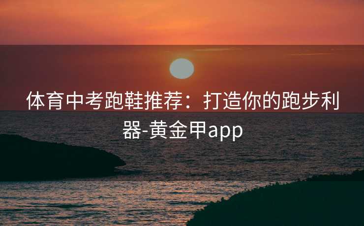 体育中考跑鞋推荐:打造你的跑步利器-黄金甲app 体育中考跑鞋推荐:打造你的跑步利器-黄金甲app