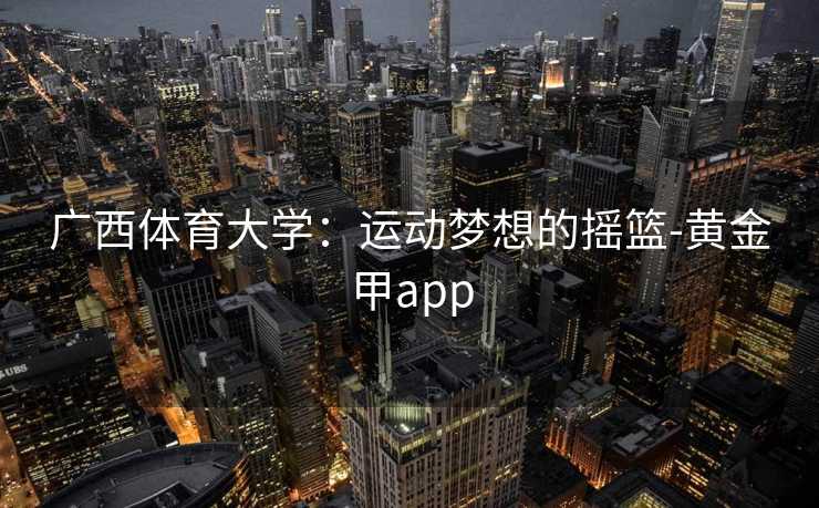 广西体育大学:运动梦想的摇篮-黄金甲app 广西体育大学:运动梦想的摇篮-黄金甲app
