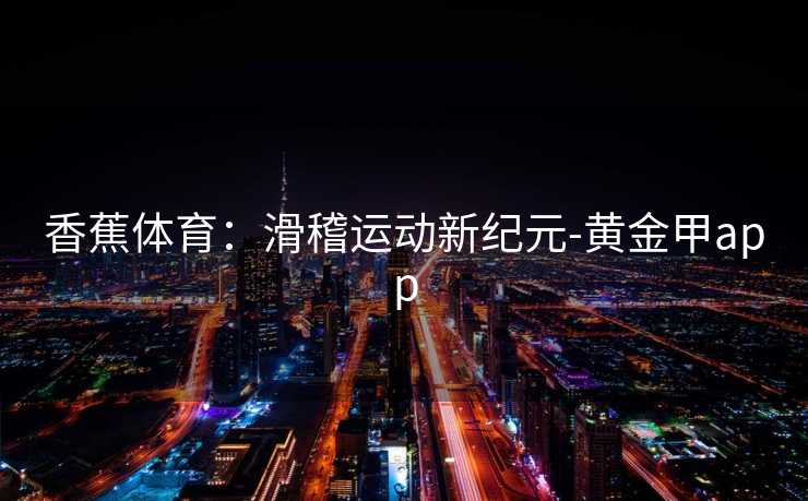 香蕉体育:滑稽运动新纪元-黄金甲app 香蕉体育:滑稽运动新纪元-黄金甲app