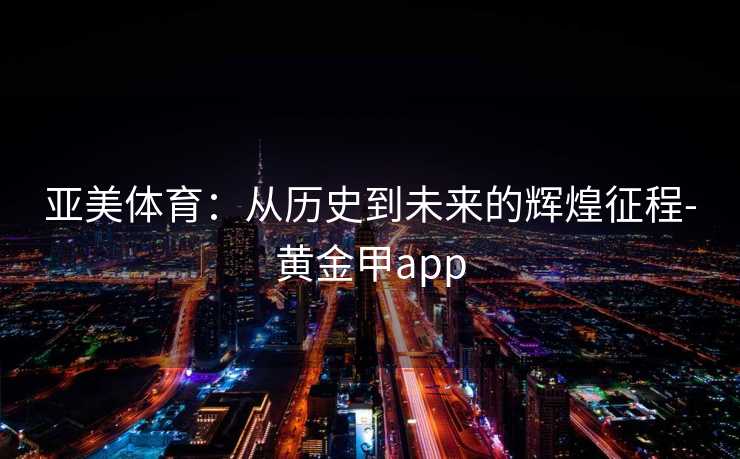 亚美体育：从历史到未来的辉煌征程-黄金甲app