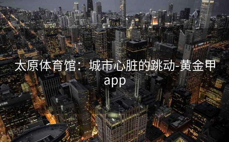 太原体育馆:城市心脏的跳动-黄金甲app 太原体育馆:城市心脏的跳动-黄金甲app