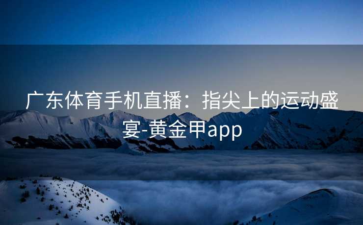 广东体育手机直播:指尖上的运动盛宴-黄金甲app 广东体育手机直播:指尖上的运动盛宴-黄金甲app