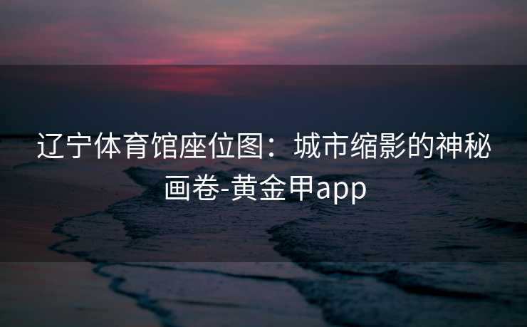 辽宁体育馆座位图:城市缩影的神秘画卷-黄金甲app 辽宁体育馆座位图:城市缩影的神秘画卷-黄金甲app