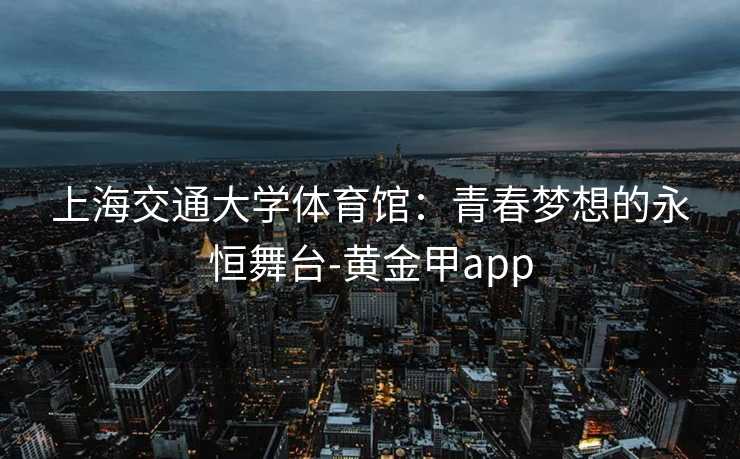 上海交通大学体育馆:青春梦想的永恒舞台-黄金甲app 上海交通大学体育馆:青春梦想的永恒舞台-黄金甲app