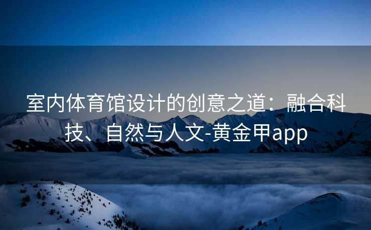 室内体育馆设计的创意之道:融合科技、自然与人文-黄金甲app 室内体育馆设计的创意之道:融合科技、自然与人文-黄金甲app