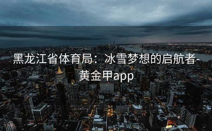 黑龙江省体育局：冰雪梦想的启航者-黄金甲app