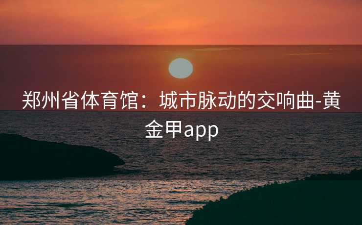 郑州省体育馆：城市脉动的交响曲-黄金甲app