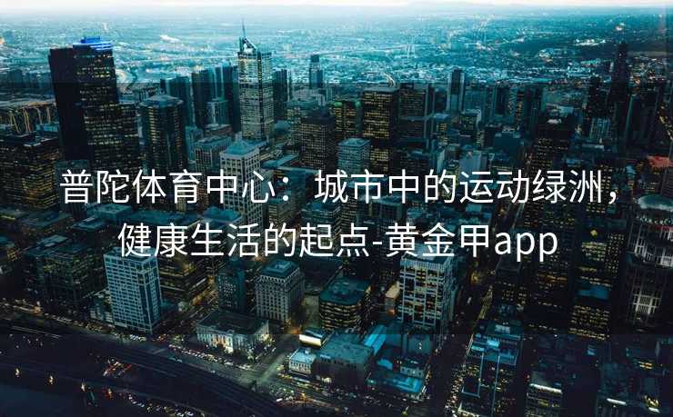 普陀体育中心:城市中的运动绿洲,健康生活的起点-黄金甲app 普陀体育中心:城市中的运动绿洲,健康生活的起点-黄金甲app