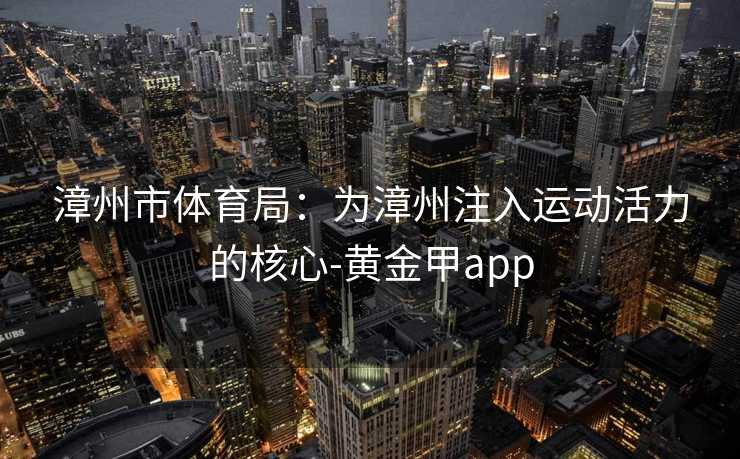 漳州市体育局:为漳州注入运动活力的核心-黄金甲app 漳州市体育局:为漳州注入运动活力的核心-黄金甲app