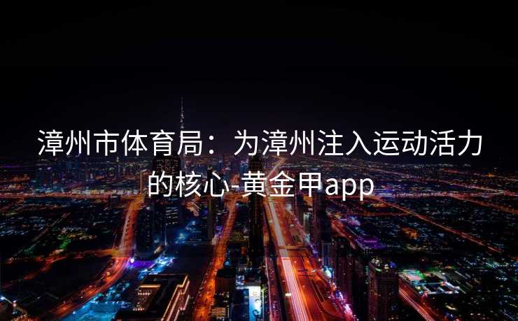 漳州市体育局:为漳州注入运动活力的核心-黄金甲app 漳州市体育局:为漳州注入运动活力的核心-黄金甲app