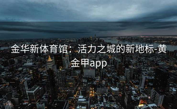 金华新体育馆:活力之城的新地标-黄金甲app 金华新体育馆:活力之城的新地标-黄金甲app
