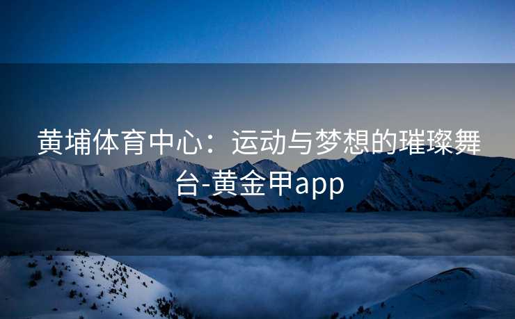 黄埔体育中心：运动与梦想的璀璨舞台-黄金甲app