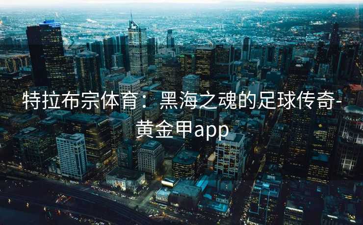 特拉布宗体育:黑海之魂的足球传奇-黄金甲app 特拉布宗体育:黑海之魂的足球传奇-黄金甲app