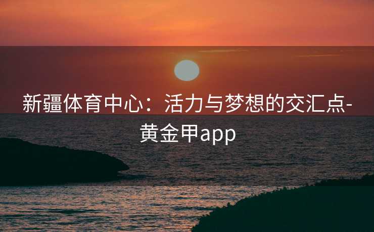 新疆体育中心:活力与梦想的交汇点-黄金甲app 新疆体育中心:活力与梦想的交汇点-黄金甲app