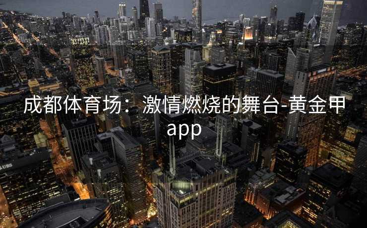 成都体育场:激情燃烧的舞台-黄金甲app 成都体育场:激情燃烧的舞台-黄金甲app