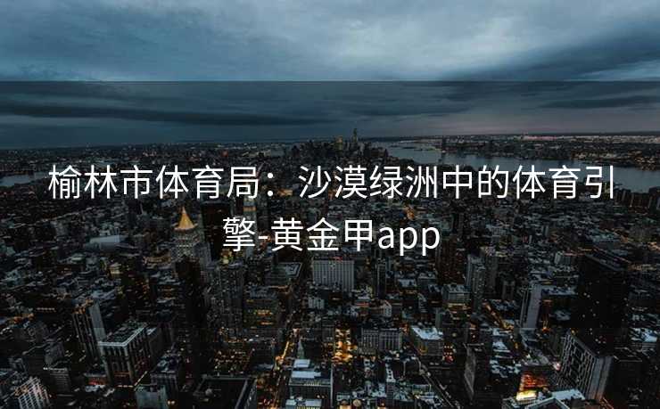 榆林市体育局:沙漠绿洲中的体育引擎-黄金甲app 榆林市体育局:沙漠绿洲中的体育引擎-黄金甲app