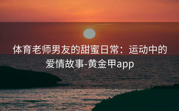 体育老师男友的甜蜜日常:运动中的爱情故事-黄金甲app 体育老师男友的甜蜜日常:运动中的爱情故事-黄金甲app