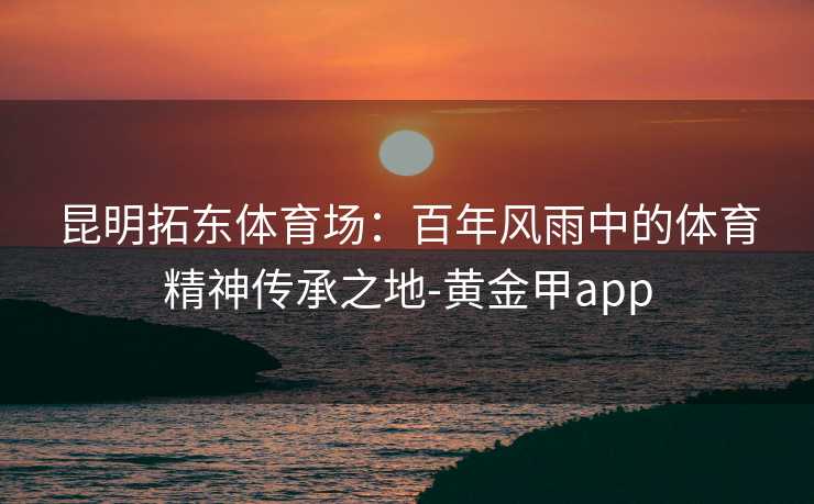昆明拓东体育场:百年风雨中的体育精神传承之地-黄金甲app 昆明拓东体育场:百年风雨中的体育精神传承之地-黄金甲app