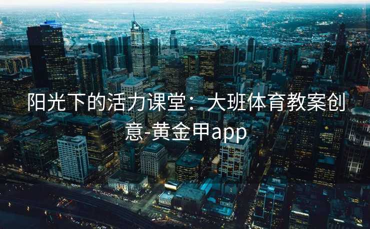 阳光下的活力课堂:大班体育教案创意-黄金甲app 阳光下的活力课堂:大班体育教案创意-黄金甲app