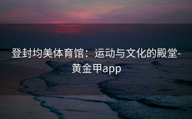 登封均美体育馆：运动与文化的殿堂-黄金甲app