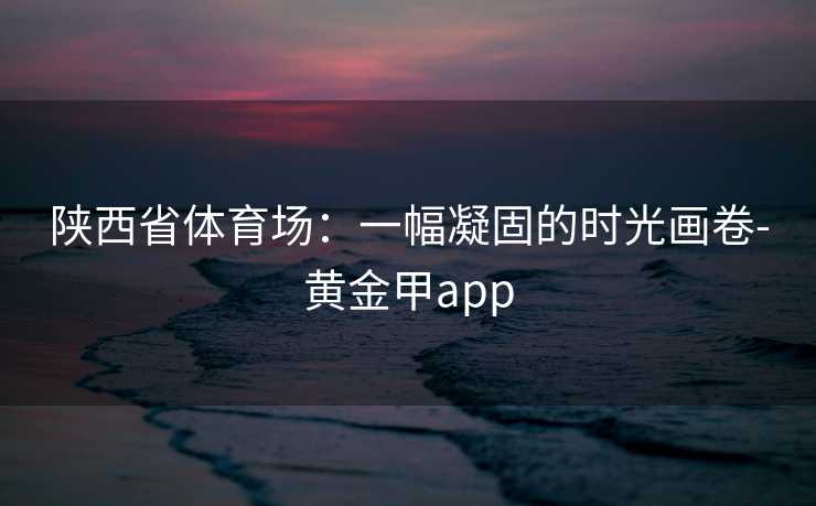 陕西省体育场：一幅凝固的时光画卷-黄金甲app
