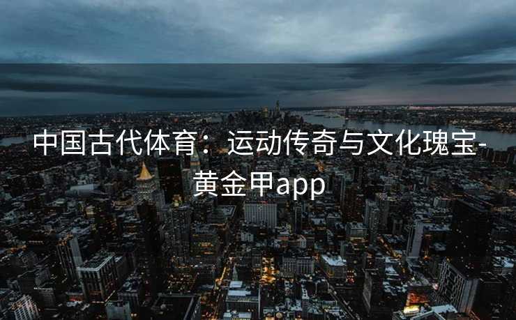 中国古代体育:运动传奇与文化瑰宝-黄金甲app 中国古代体育:运动传奇与文化瑰宝-黄金甲app