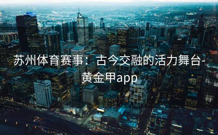 苏州体育赛事:古今交融的活力舞台-黄金甲app 苏州体育赛事:古今交融的活力舞台-黄金甲app