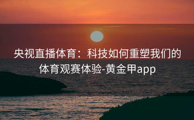 央视直播体育:科技如何重塑我们的体育观赛体验-黄金甲app 央视直播体育:科技如何重塑我们的体育观赛体验-黄金甲app