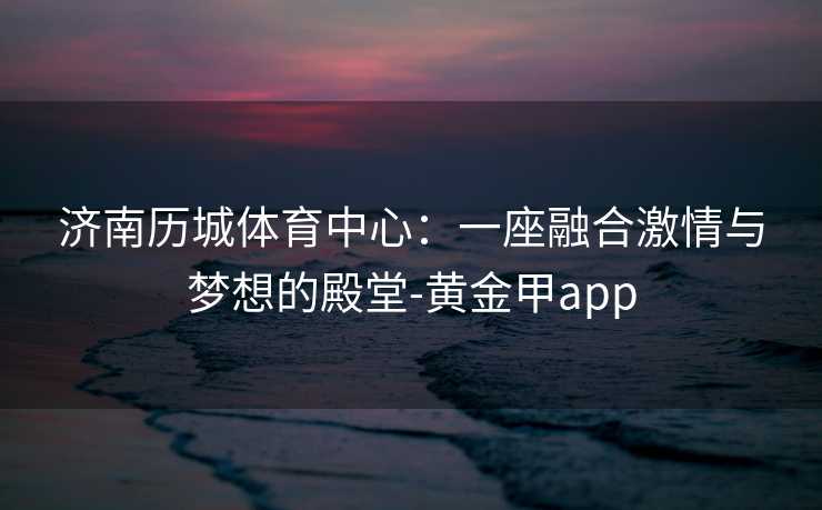 济南历城体育中心：一座融合激情与梦想的殿堂-黄金甲app