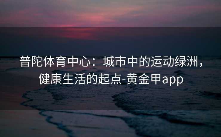 普陀体育中心:城市中的运动绿洲,健康生活的起点-黄金甲app 普陀体育中心:城市中的运动绿洲,健康生活的起点-黄金甲app