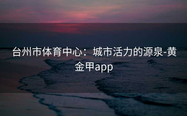 台州市体育中心：城市活力的源泉-黄金甲app
