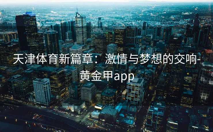 天津体育新篇章:激情与梦想的交响-黄金甲app 天津体育新篇章:激情与梦想的交响-黄金甲app