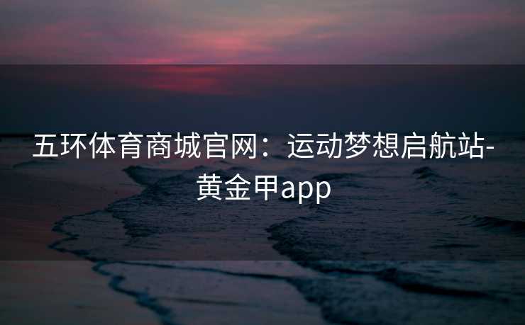 五环体育商城官网：运动梦想启航站-黄金甲app