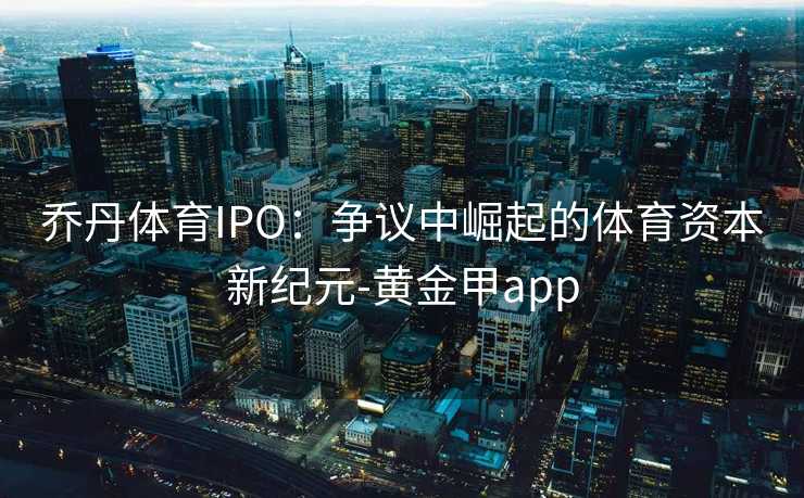乔丹体育IPO：争议中崛起的体育资本新纪元-黄金甲app