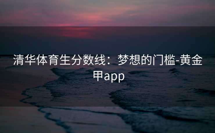 清华体育生分数线：梦想的门槛-黄金甲app