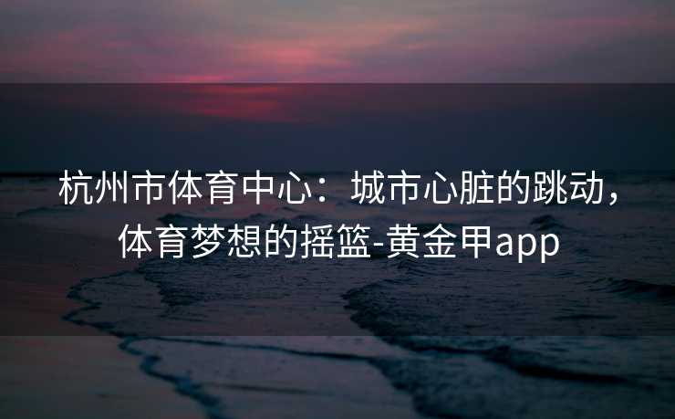 杭州市体育中心：城市心脏的跳动，体育梦想的摇篮-黄金甲app