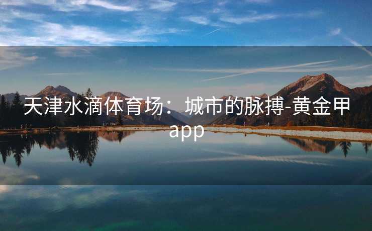 天津水滴体育场：城市的脉搏-黄金甲app