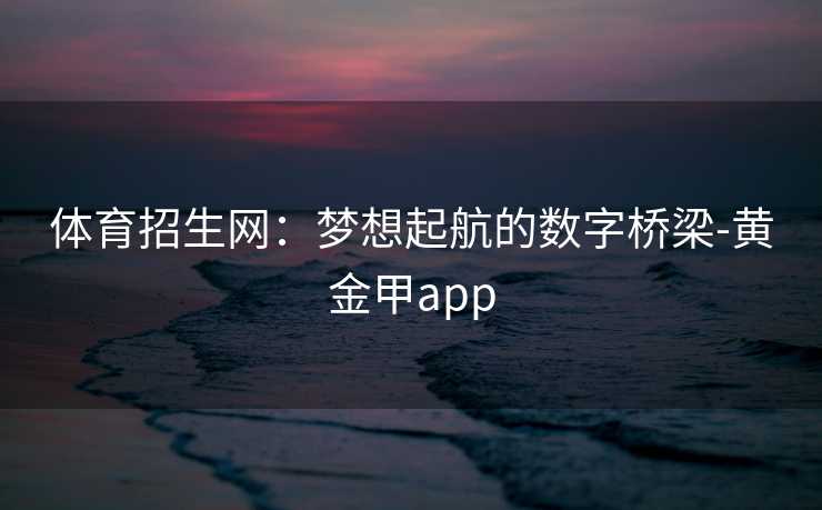 体育招生网:梦想起航的数字桥梁-黄金甲app 体育招生网:梦想起航的数字桥梁-黄金甲app