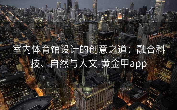 室内体育馆设计的创意之道:融合科技、自然与人文-黄金甲app 室内体育馆设计的创意之道:融合科技、自然与人文-黄金甲app