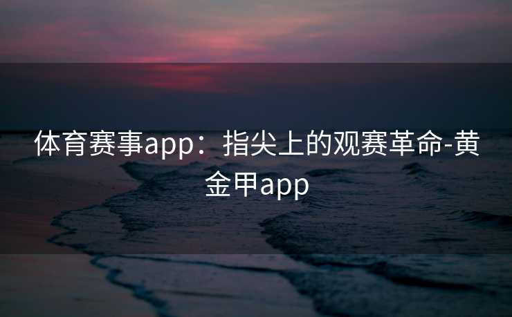体育赛事app:指尖上的观赛革命-黄金甲app 体育赛事app:指尖上的观赛革命-黄金甲app