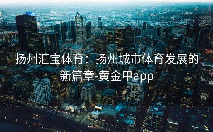 扬州汇宝体育：扬州城市体育发展的新篇章-黄金甲app