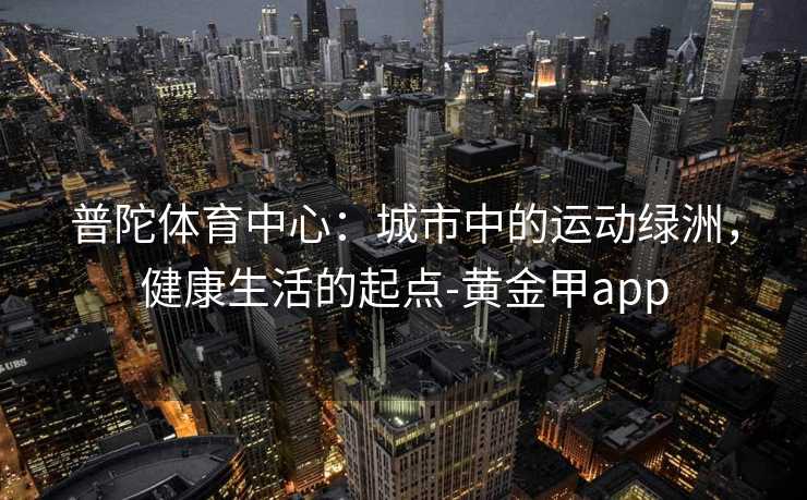 普陀体育中心:城市中的运动绿洲,健康生活的起点-黄金甲app 普陀体育中心:城市中的运动绿洲,健康生活的起点-黄金甲app