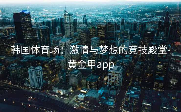 韩国体育场:激情与梦想的竞技殿堂-黄金甲app 韩国体育场:激情与梦想的竞技殿堂-黄金甲app