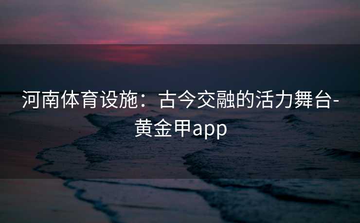 河南体育设施：古今交融的活力舞台-黄金甲app