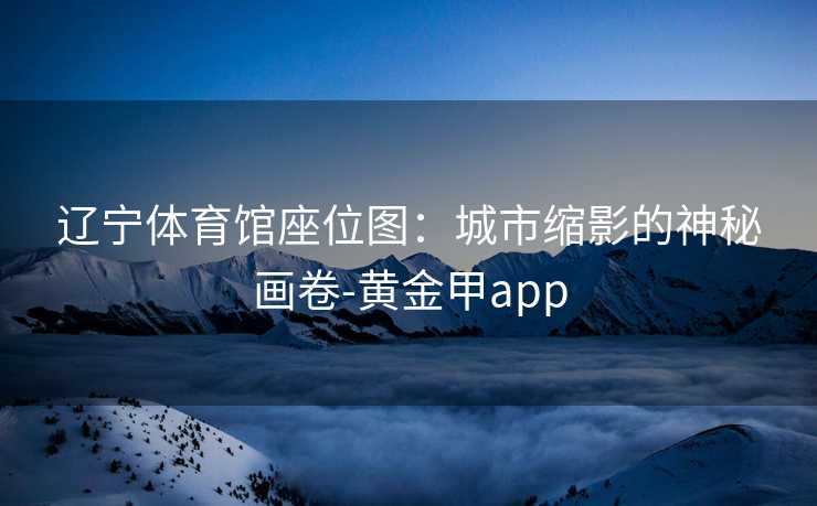 辽宁体育馆座位图:城市缩影的神秘画卷-黄金甲app 辽宁体育馆座位图:城市缩影的神秘画卷-黄金甲app