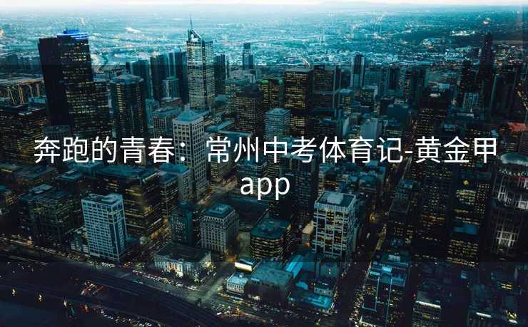 奔跑的青春:常州中考体育记-黄金甲app 奔跑的青春:常州中考体育记-黄金甲app