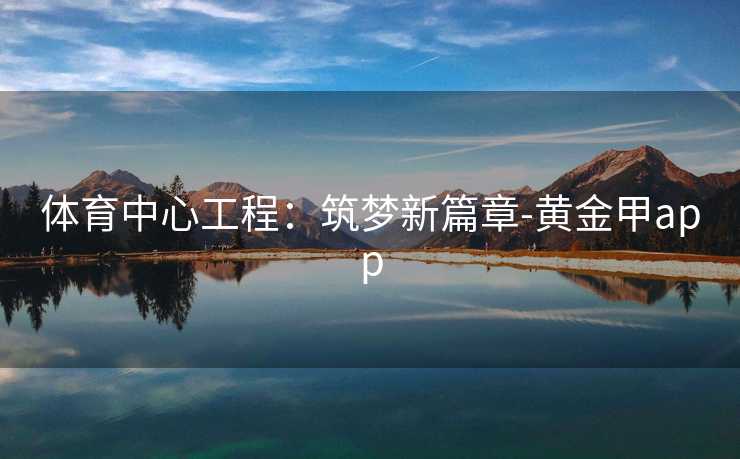 体育中心工程:筑梦新篇章-黄金甲app 体育中心工程:筑梦新篇章-黄金甲app