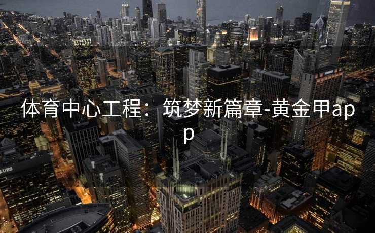 体育中心工程:筑梦新篇章-黄金甲app 体育中心工程:筑梦新篇章-黄金甲app