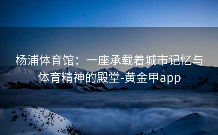 杨浦体育馆:一座承载着城市记忆与体育精神的殿堂-黄金甲app 杨浦体育馆:一座承载着城市记忆与体育精神的殿堂-黄金甲app