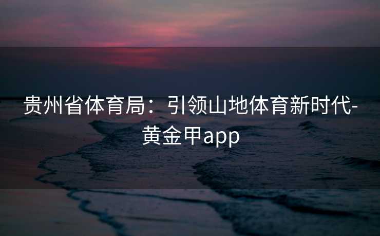贵州省体育局:引领山地体育新时代-黄金甲app 贵州省体育局:引领山地体育新时代-黄金甲app